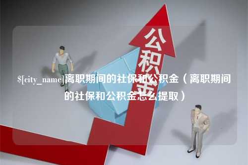 新乡离职期间的社保和公积金（离职期间的社保和公积金怎么提取）